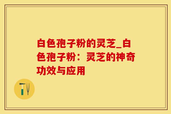 白色孢子粉的灵芝_白色孢子粉：灵芝的神奇功效与应用