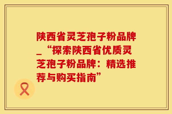 陕西省灵芝孢子粉品牌_“探索陕西省优质灵芝孢子粉品牌：精选推荐与购买指南”