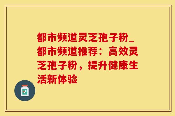 都市频道灵芝孢子粉_都市频道推荐：高效灵芝孢子粉，提升健康生活新体验