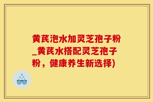 黄芪泡水加灵芝孢子粉_黄芪水搭配灵芝孢子粉，健康养生新选择)