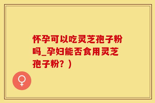 怀孕可以吃灵芝孢子粉吗_孕妇能否食用灵芝孢子粉？)