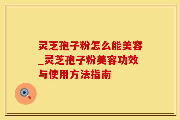 灵芝孢子粉怎么能美容_灵芝孢子粉美容功效与使用方法指南