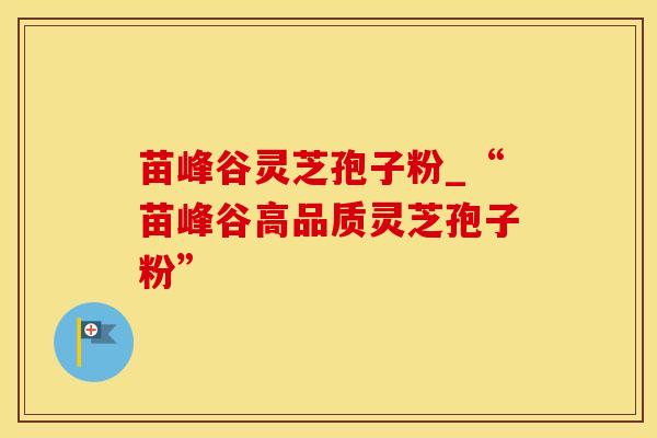 苗峰谷灵芝孢子粉_“苗峰谷高品质灵芝孢子粉”