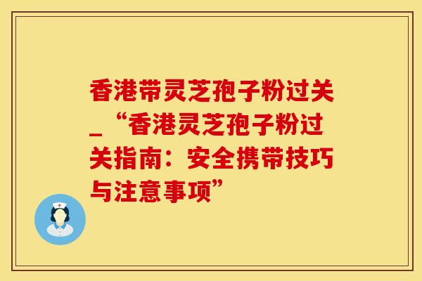 香港带灵芝孢子粉过关_“香港灵芝孢子粉过关指南：安全携带技巧与注意事项”