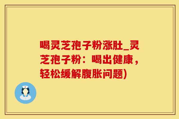 喝灵芝孢子粉涨肚_灵芝孢子粉：喝出健康，轻松缓解腹胀问题)