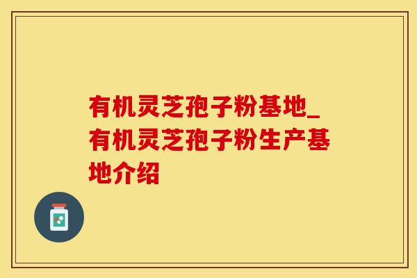 有机灵芝孢子粉基地_有机灵芝孢子粉生产基地介绍
