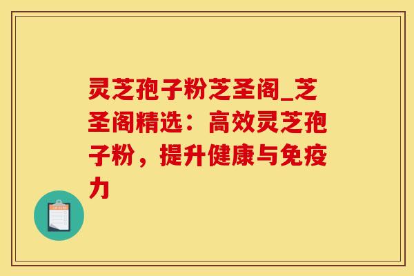 灵芝孢子粉芝圣阁_芝圣阁精选：高效灵芝孢子粉，提升健康与免疫力