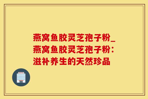 燕窝鱼胶灵芝孢子粉_燕窝鱼胶灵芝孢子粉：滋补养生的天然珍品