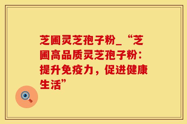 芝圃灵芝孢子粉_“芝圃高品质灵芝孢子粉：提升免疫力，促进健康生活”