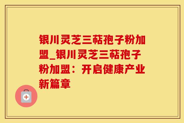 银川灵芝三萜孢子粉加盟_银川灵芝三萜孢子粉加盟：开启健康产业新篇章