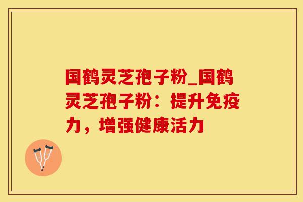 国鹤灵芝孢子粉_国鹤灵芝孢子粉：提升免疫力，增强健康活力