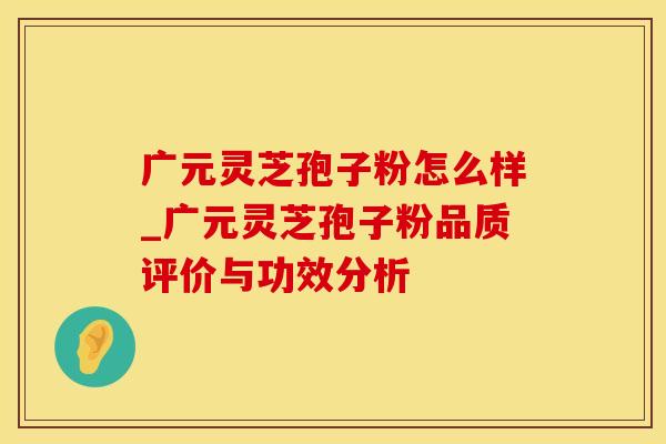 广元灵芝孢子粉怎么样_广元灵芝孢子粉品质评价与功效分析