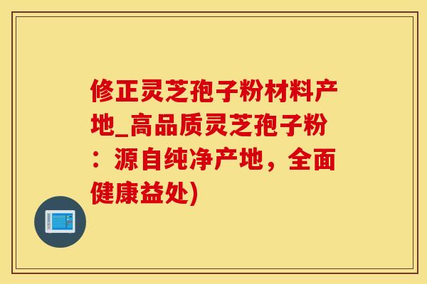 修正灵芝孢子粉材料产地_高品质灵芝孢子粉：源自纯净产地，全面健康益处)