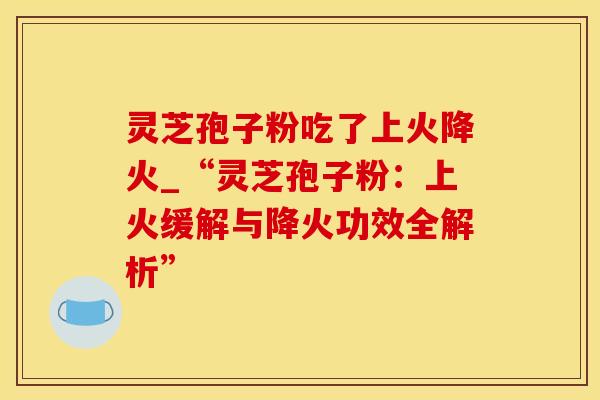 灵芝孢子粉吃了上火降火_“灵芝孢子粉：上火缓解与降火功效全解析”