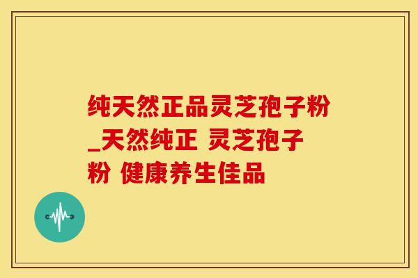纯天然正品灵芝孢子粉_天然纯正 灵芝孢子粉 健康养生佳品