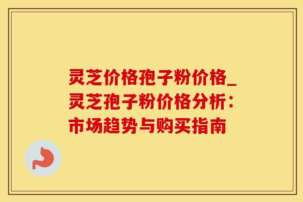 灵芝价格孢子粉价格_灵芝孢子粉价格分析：市场趋势与购买指南