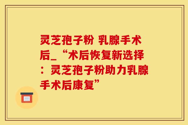 灵芝孢子粉 乳腺手术后_“术后恢复新选择：灵芝孢子粉助力乳腺手术后康复”