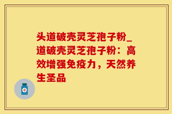 头道破壳灵芝孢子粉_道破壳灵芝孢子粉：高效增强免疫力，天然养生圣品