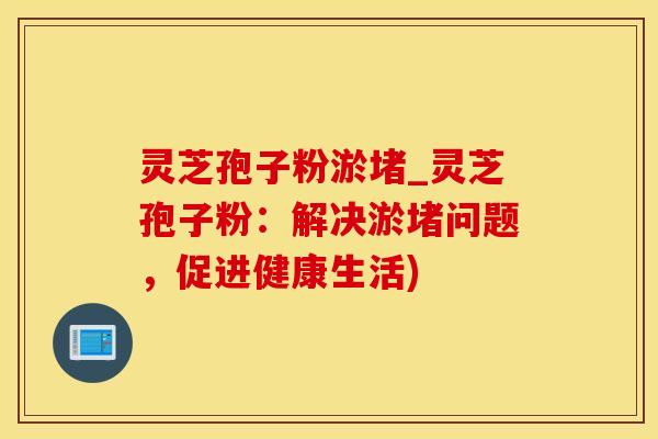 灵芝孢子粉淤堵_灵芝孢子粉：解决淤堵问题，促进健康生活)