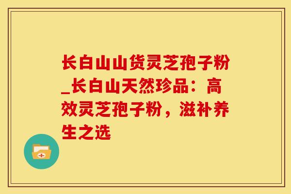 长白山山货灵芝孢子粉_长白山天然珍品：高效灵芝孢子粉，滋补养生之选