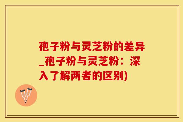 孢子粉与灵芝粉的差异_孢子粉与灵芝粉：深入了解两者的区别)