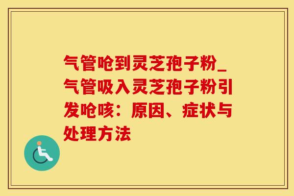 气管呛到灵芝孢子粉_气管吸入灵芝孢子粉引发呛咳：原因、症状与处理方法