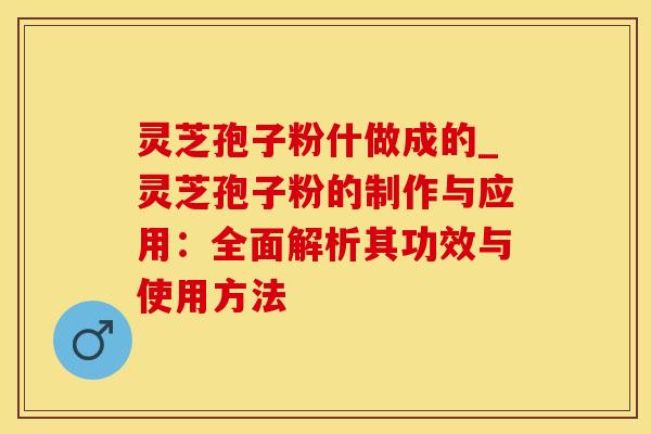 灵芝孢子粉什做成的_灵芝孢子粉的制作与应用：全面解析其功效与使用方法