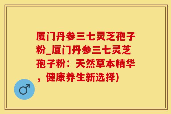 厦门丹参三七灵芝孢子粉_厦门丹参三七灵芝孢子粉：天然草本精华，健康养生新选择)