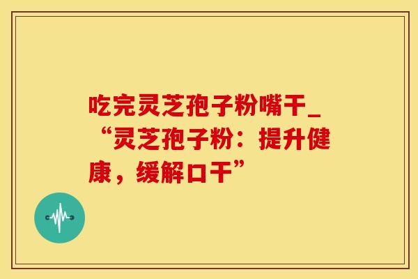 吃完灵芝孢子粉嘴干_“灵芝孢子粉：提升健康，缓解口干”