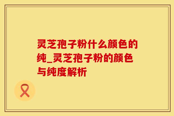 灵芝孢子粉什么颜色的纯_灵芝孢子粉的颜色与纯度解析
