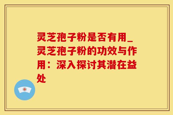 灵芝孢子粉是否有用_灵芝孢子粉的功效与作用：深入探讨其潜在益处