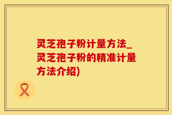 灵芝孢子粉计量方法_灵芝孢子粉的精准计量方法介绍)