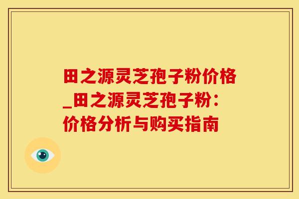 田之源灵芝孢子粉价格_田之源灵芝孢子粉：价格分析与购买指南