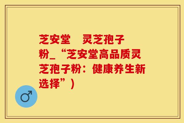 芝安堂   灵芝孢子粉_“芝安堂高品质灵芝孢子粉：健康养生新选择”)