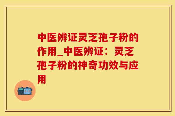 中医辨证灵芝孢子粉的作用_中医辨证：灵芝孢子粉的神奇功效与应用
