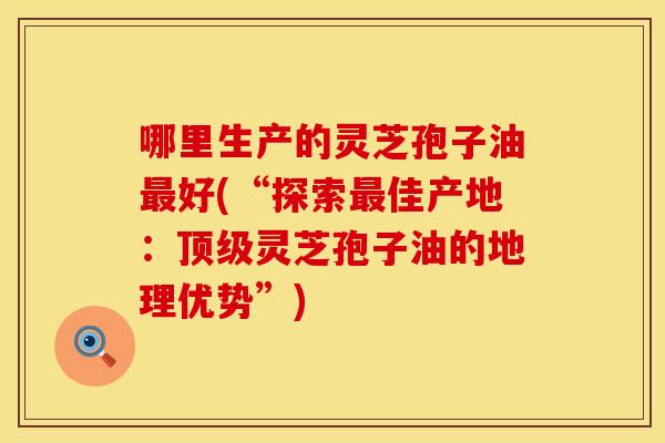 哪里生产的灵芝孢子油好(“探索佳产地：灵芝孢子油的地理优势”)