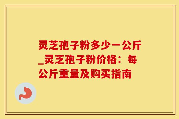 灵芝孢子粉多少一公斤_灵芝孢子粉价格：每公斤重量及购买指南
