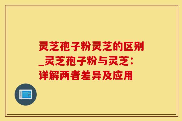 灵芝孢子粉灵芝的区别_灵芝孢子粉与灵芝：详解两者差异及应用