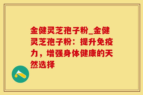 金健灵芝孢子粉_金健灵芝孢子粉：提升免疫力，增强身体健康的天然选择