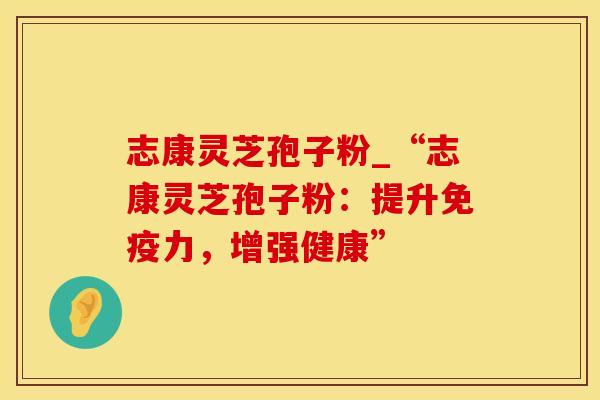 志康灵芝孢子粉_“志康灵芝孢子粉：提升免疫力，增强健康”