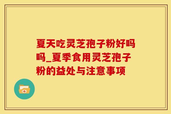 夏天吃灵芝孢子粉好吗吗_夏季食用灵芝孢子粉的益处与注意事项