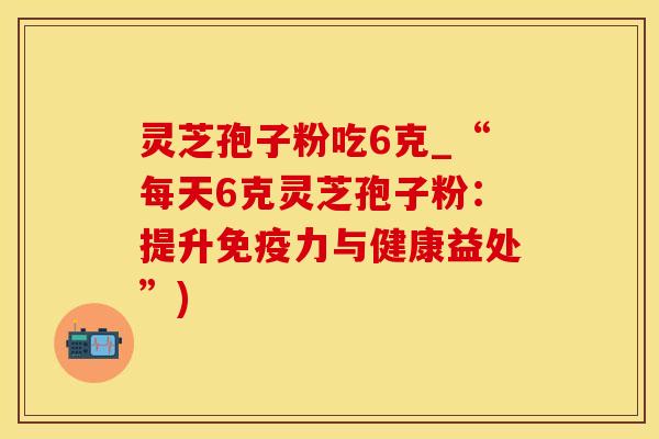 灵芝孢子粉吃6克_“每天6克灵芝孢子粉：提升免疫力与健康益处”)