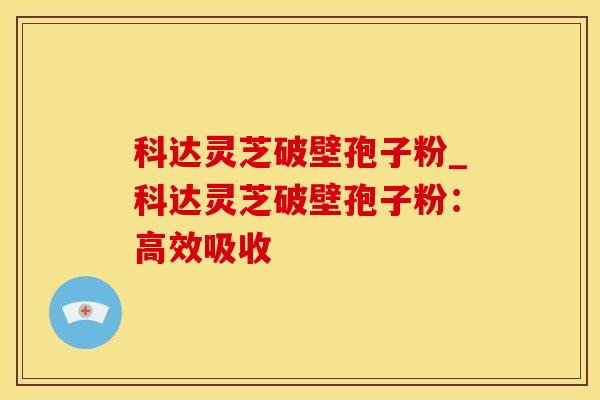 科达灵芝破壁孢子粉_科达灵芝破壁孢子粉：高效吸收
