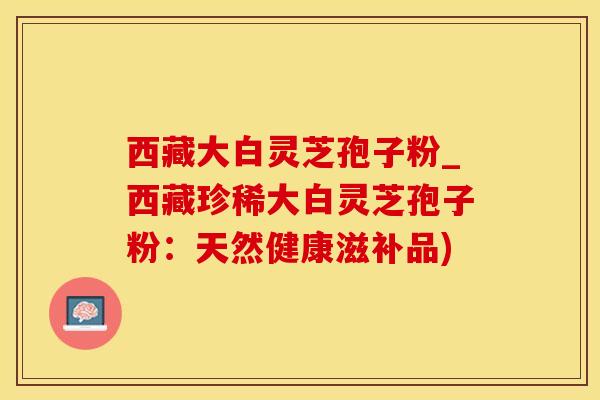 西藏大白灵芝孢子粉_西藏珍稀大白灵芝孢子粉：天然健康滋补品)