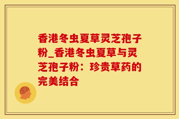 香港冬虫夏草灵芝孢子粉_香港冬虫夏草与灵芝孢子粉：珍贵草药的完美结合