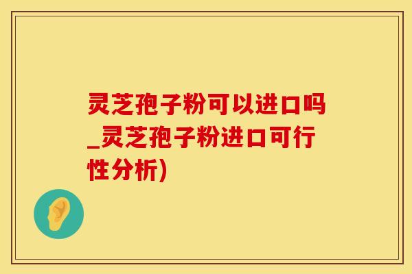 灵芝孢子粉可以进口吗_灵芝孢子粉进口可行性分析)