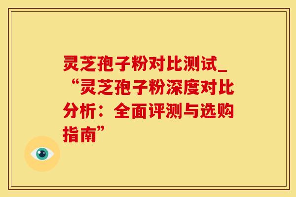 灵芝孢子粉对比测试_“灵芝孢子粉深度对比分析：全面评测与选购指南”