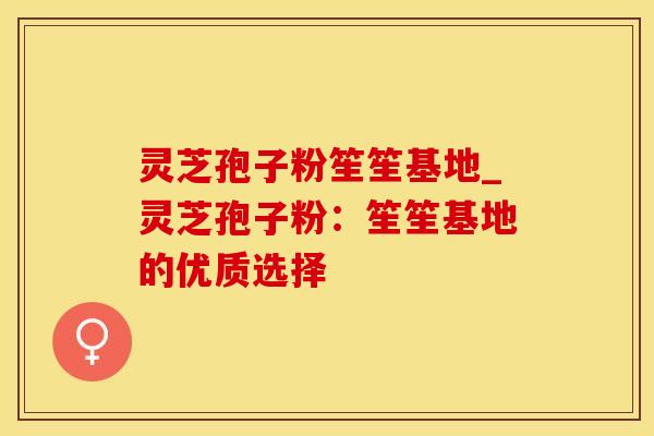 灵芝孢子粉笙笙基地_灵芝孢子粉：笙笙基地的优质选择