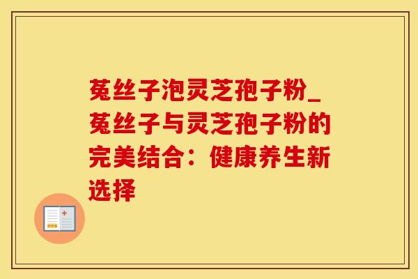 菟丝子泡灵芝孢子粉_菟丝子与灵芝孢子粉的完美结合：健康养生新选择