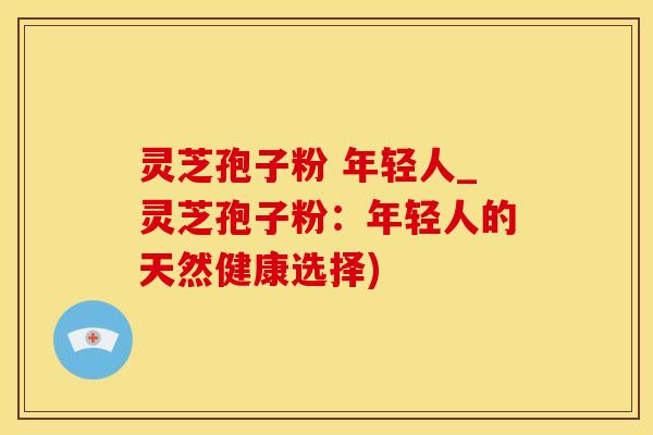 灵芝孢子粉 年轻人_灵芝孢子粉：年轻人的天然健康选择)